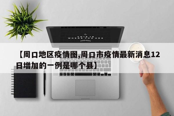 【周口地区疫情图,周口市疫情最新消息12日增加的一例是哪个县】